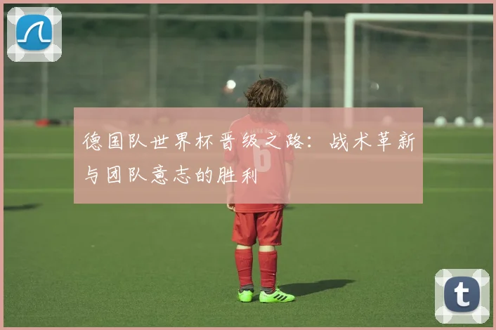德国队世界杯晋级之路：战术革新与团队意志的胜利