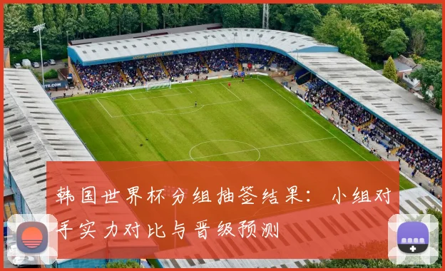 韩国世界杯分组抽签结果：小组对手实力对比与晋级预测