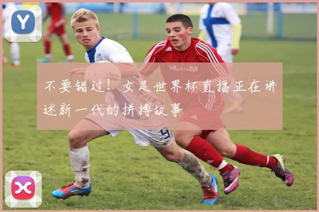 不要错过！女足世界杯直播正在讲述新一代的拼搏故事