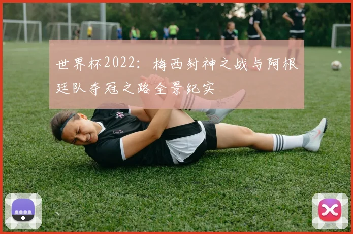 世界杯2022：梅西封神之战与阿根廷队夺冠之路全景纪实