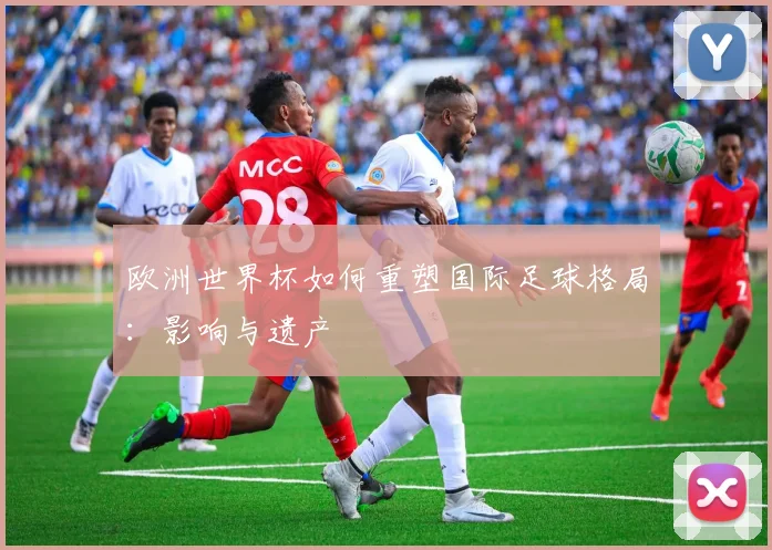 欧洲世界杯如何重塑国际足球格局：影响与遗产