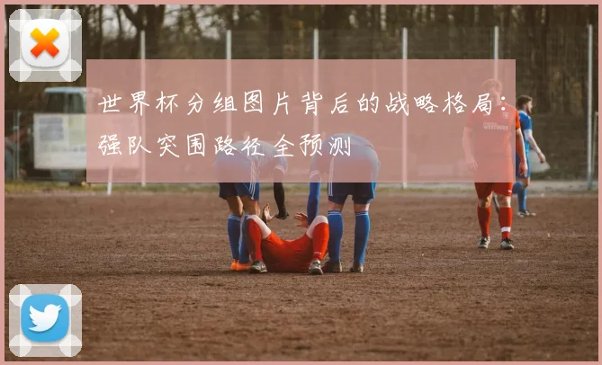 世界杯分组图片背后的战略格局：强队突围路径全预测