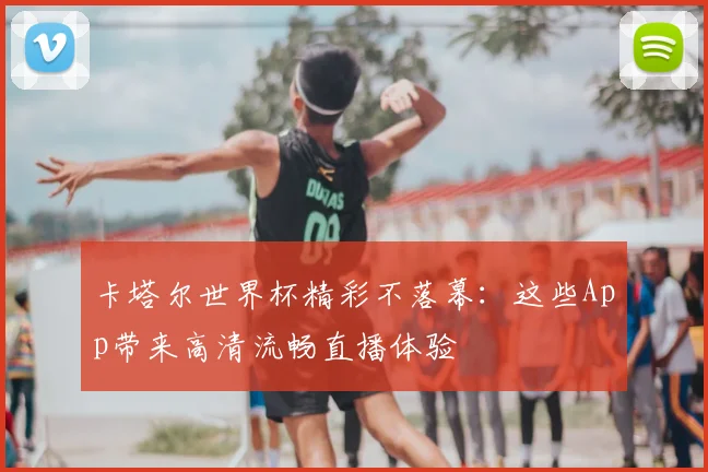 卡塔尔世界杯精彩不落幕:这些App带来高清流畅直播体验
