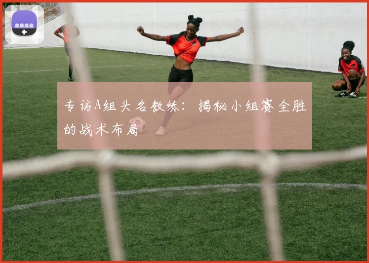 专访A组头名教练：揭秘小组赛全胜的战术布局